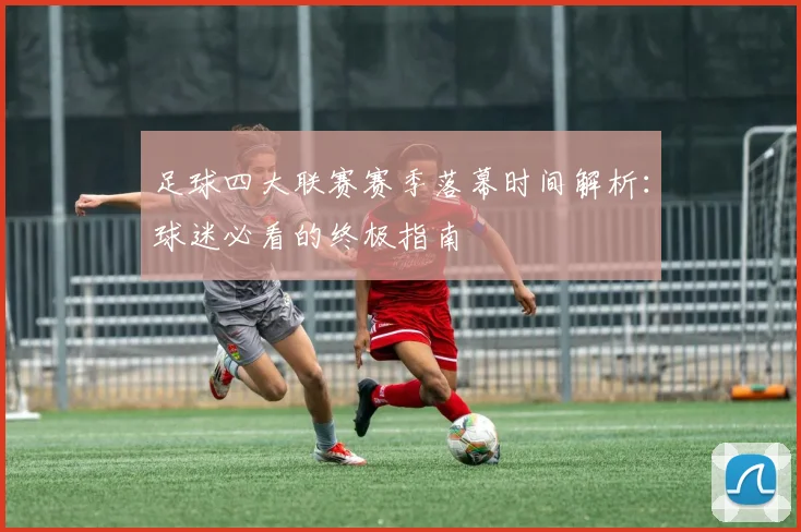 足球四大联赛赛季落幕时间解析:球迷必看的终极指南