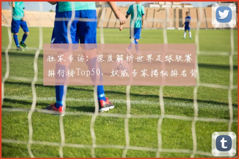 独家专访：深度解析世界足球联赛排行榜Top50，权威专家揭秘排名背后的故事