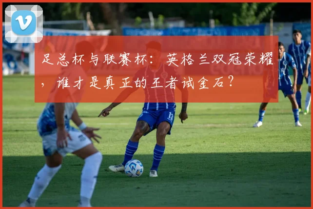 足总杯与联赛杯:英格兰双冠荣耀,谁才是真正的王者试金石?