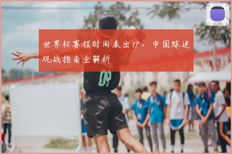 世界杯赛程时间表出炉，中国球迷观战指南全解析