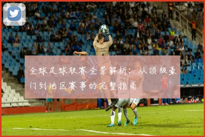 全球足球联赛全景解析：从顶级豪门到地区赛事的完整指南