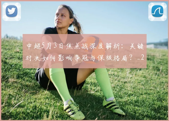 中超5月3日焦点战深度解析:关键对决如何影响争冠与保级格局?_20260610190335